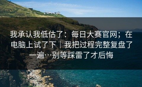 我承认我低估了：每日大赛官网；在电脑上试了下｜我把过程完整复盘了一遍…别等踩雷了才后悔
