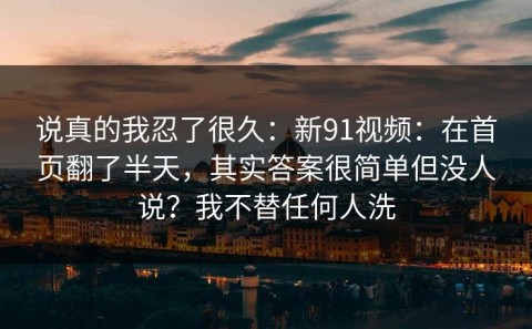 说真的我忍了很久：新91视频：在首页翻了半天，其实答案很简单但没人说？我不替任何人洗