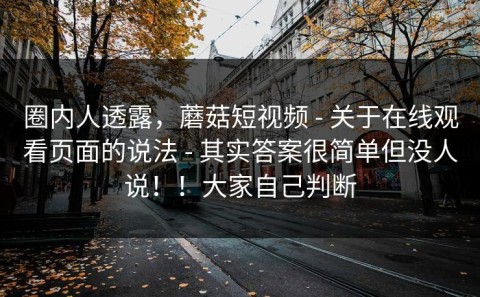 圈内人透露，蘑菇短视频 - 关于在线观看页面的说法 - 其实答案很简单但没人说！！大家自己判断
