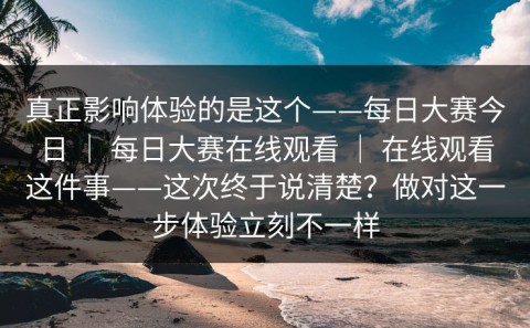 真正影响体验的是这个——每日大赛今日 ｜ 每日大赛在线观看 ｜ 在线观看这件事——这次终于说清楚？做对这一步体验立刻不一样