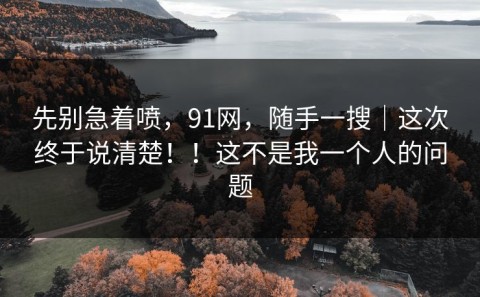 先别急着喷，91网，随手一搜｜这次终于说清楚！！这不是我一个人的问题