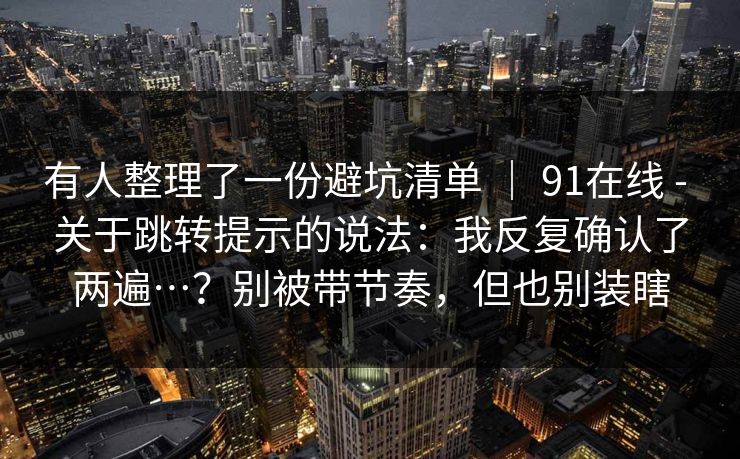 有人整理了一份避坑清单 | 91在线 - 关于跳转提示的说法:我反复确认了两遍…?别被带节奏,但也别装瞎 有人整理了一份避坑清单 | 91在线 - 关于跳转提示的说法:我反复确认了两遍…?别被带节奏,但也别装瞎