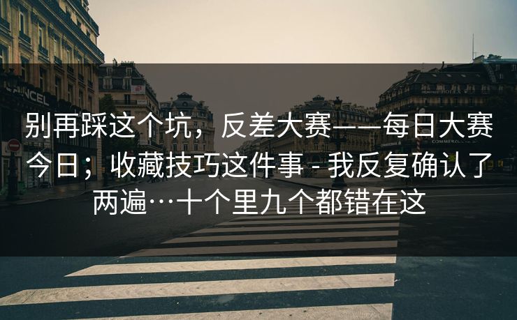 别再踩这个坑，反差大赛——每日大赛今日；收藏技巧这件事 - 我反复确认了两遍…十个里九个都错在这