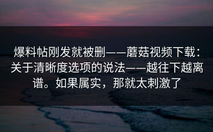 爆料帖刚发就被删——蘑菇视频下载:关于清晰度选项的说法——越往下越离谱。如果属实,那就太刺激了 爆料帖刚发就被删——蘑菇视频下载:关于清晰度选项的说法——越往下越离谱。如果属实,那就太刺激了