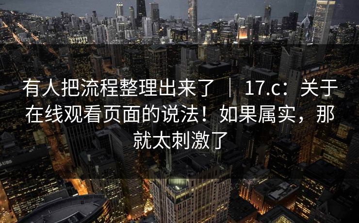 有人把流程整理出来了 | 17.c:关于在线观看页面的说法!如果属实,那就太刺激了 有人把流程整理出来了 | 17.c:关于在线观看页面的说法!如果属实,那就太刺激了