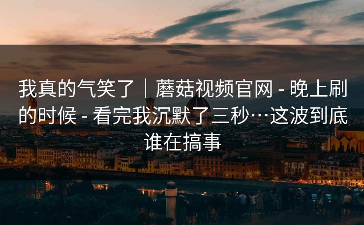我真的气笑了|蘑菇视频官网 - 晚上刷的时候 - 看完我沉默了三秒…这波到底谁在搞事 我真的气笑了|蘑菇视频官网 - 晚上刷的时候 - 看完我沉默了三秒…这波到底谁在搞事