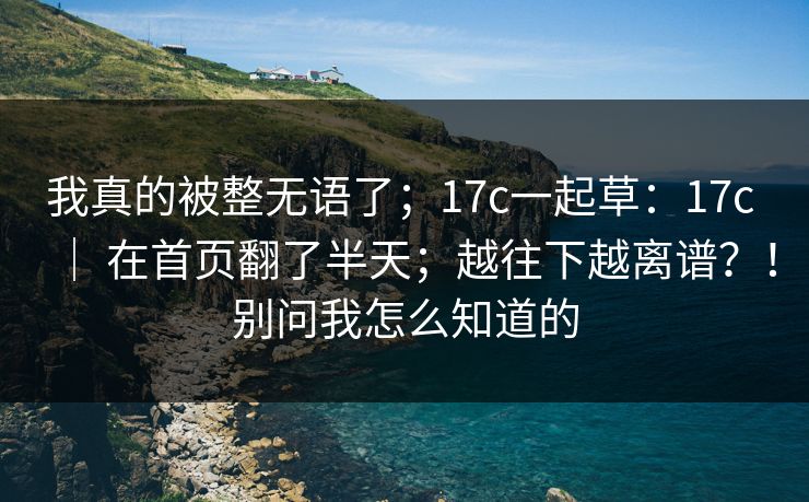 我真的被整无语了;17c一起草:17c | 在首页翻了半天;越往下越离谱?!别问我怎么知道的 我真的被整无语了;17c一起草:17c | 在首页翻了半天;越往下越离谱?!别问我怎么知道的