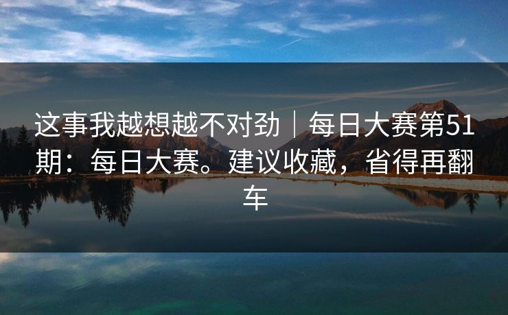 这事我越想越不对劲|每日大赛第51期:每日大赛。建议收藏,省得再翻车 这事我越想越不对劲|每日大赛第51期:每日大赛。建议收藏,省得再翻车