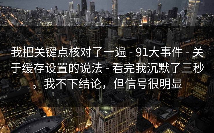 我把关键点核对了一遍 - 91大事件 - 关于缓存设置的说法 - 看完我沉默了三秒。我不下结论,但信号很明显 我把关键点核对了一遍 - 91大事件 - 关于缓存设置的说法 - 看完我沉默了三秒。我不下结论,但信号很明显
