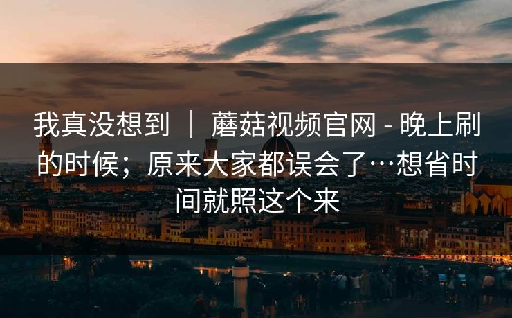 我真没想到 | 蘑菇视频官网 - 晚上刷的时候;原来大家都误会了…想省时间就照这个来 我真没想到 | 蘑菇视频官网 - 晚上刷的时候;原来大家都误会了…想省时间就照这个来