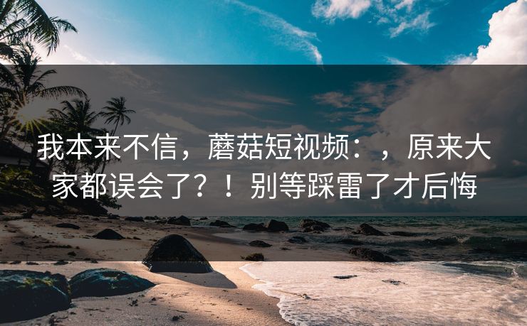 我本来不信,蘑菇短视频:,原来大家都误会了?!别等踩雷了才后悔 我本来不信,蘑菇短视频:,原来大家都误会了?!别等踩雷了才后悔