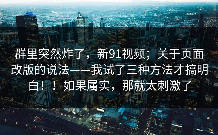 群里突然炸了,新91视频;关于页面改版的说法——我试了三种方法才搞明白!!如果属实,那就太刺激了 群里突然炸了,新91视频;关于页面改版的说法——我试了三种方法才搞明白!!如果属实,那就太刺激了
