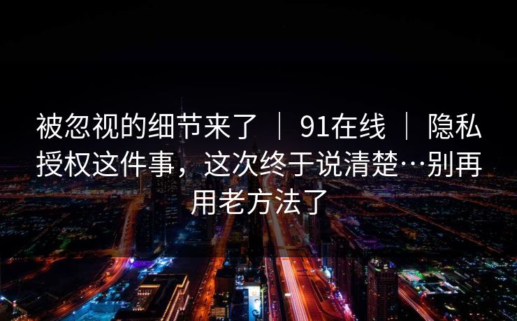 被忽视的细节来了 | 91在线 | 隐私授权这件事,这次终于说清楚…别再用老方法了 被忽视的细节来了 | 91在线 | 隐私授权这件事,这次终于说清楚…别再用老方法了