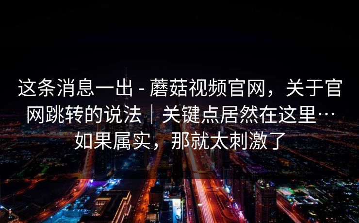 这条消息一出 - 蘑菇视频官网,关于官网跳转的说法|关键点居然在这里…如果属实,那就太刺激了 这条消息一出 - 蘑菇视频官网,关于官网跳转的说法|关键点居然在这里…如果属实,那就太刺激了