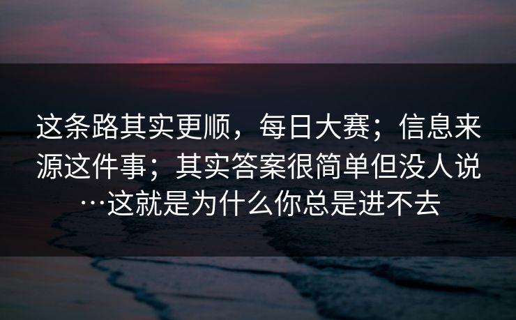 这条路其实更顺,每日大赛;信息来源这件事;其实答案很简单但没人说…这就是为什么你总是进不去 这条路其实更顺,每日大赛;信息来源这件事;其实答案很简单但没人说…这就是为什么你总是进不去
