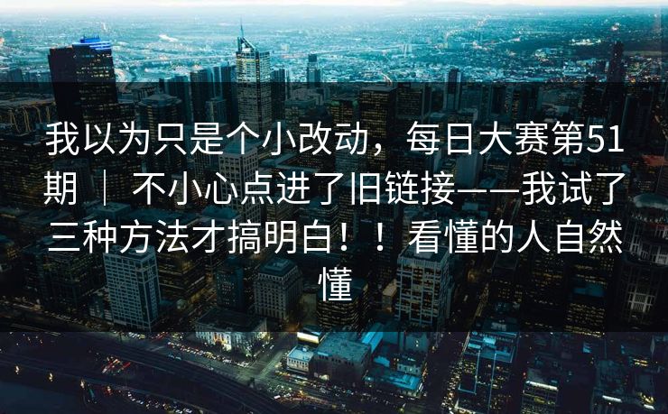 我以为只是个小改动,每日大赛第51期 | 不小心点进了旧链接——我试了三种方法才搞明白!!看懂的人自然懂 我以为只是个小改动,每日大赛第51期 | 不小心点进了旧链接——我试了三种方法才搞明白!!看懂的人自然懂