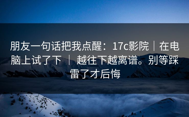 朋友一句话把我点醒:17c影院|在电脑上试了下 | 越往下越离谱。别等踩雷了才后悔 朋友一句话把我点醒:17c影院|在电脑上试了下 | 越往下越离谱。别等踩雷了才后悔