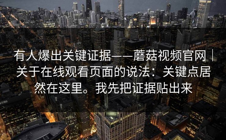 有人爆出关键证据——蘑菇视频官网|关于在线观看页面的说法:关键点居然在这里。我先把证据贴出来 有人爆出关键证据——蘑菇视频官网|关于在线观看页面的说法:关键点居然在这里。我先把证据贴出来