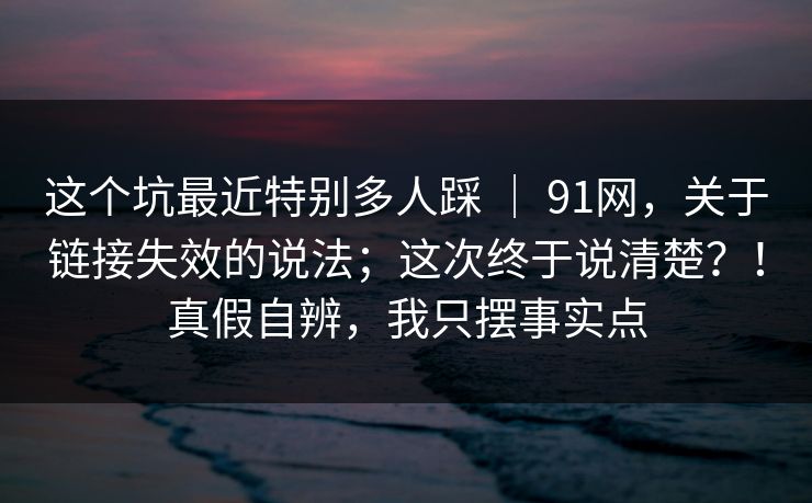 这个坑最近特别多人踩 | 91网,关于链接失效的说法;这次终于说清楚?!真假自辨,我只摆事实点 这个坑最近特别多人踩 | 91网,关于链接失效的说法;这次终于说清楚?!真假自辨,我只摆事实点