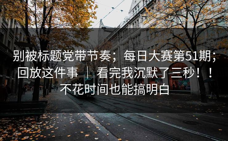 别被标题党带节奏；每日大赛第51期；回放这件事 ｜ 看完我沉默了三秒！！不花时间也能搞明白