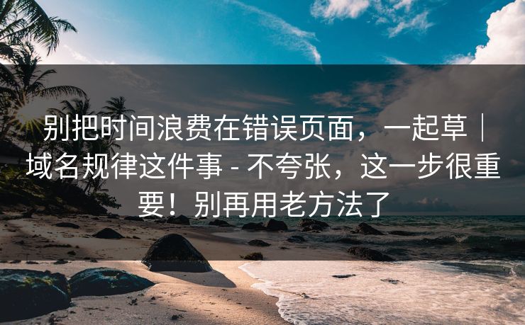 别把时间浪费在错误页面,一起草|域名规律这件事 - 不夸张,这一步很重要!别再用老方法了 别把时间浪费在错误页面,一起草|域名规律这件事 - 不夸张,这一步很重要!别再用老方法了