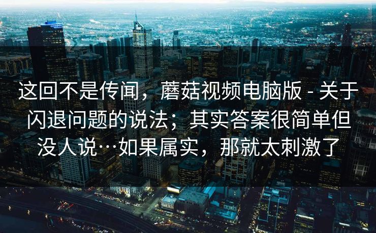 这回不是传闻,蘑菇视频电脑版 - 关于闪退问题的说法;其实答案很简单但没人说…如果属实,那就太刺激了 这回不是传闻,蘑菇视频电脑版 - 关于闪退问题的说法;其实答案很简单但没人说…如果属实,那就太刺激了
