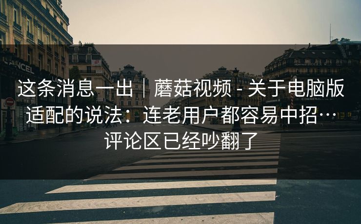 这条消息一出|蘑菇视频 - 关于电脑版适配的说法:连老用户都容易中招…评论区已经吵翻了 这条消息一出|蘑菇视频 - 关于电脑版适配的说法:连老用户都容易中招…评论区已经吵翻了