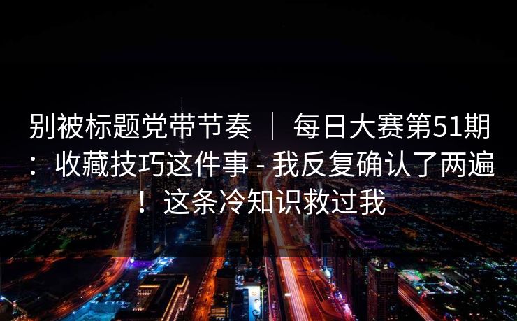 别被标题党带节奏 | 每日大赛第51期:收藏技巧这件事 - 我反复确认了两遍!这条冷知识救过我 别被标题党带节奏 | 每日大赛第51期:收藏技巧这件事 - 我反复确认了两遍!这条冷知识救过我