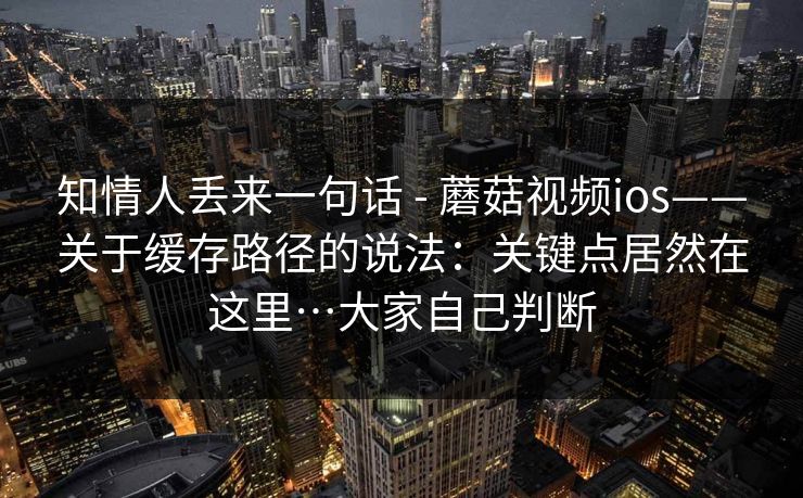 知情人丢来一句话 - 蘑菇视频ios——关于缓存路径的说法:关键点居然在这里…大家自己判断 知情人丢来一句话 - 蘑菇视频ios——关于缓存路径的说法:关键点居然在这里…大家自己判断