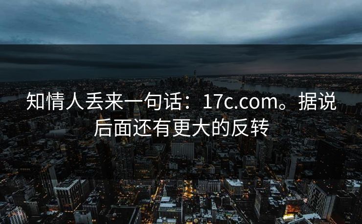 知情人丢来一句话:17c.com。据说后面还有更大的反转 知情人丢来一句话:17c.com。据说后面还有更大的反转