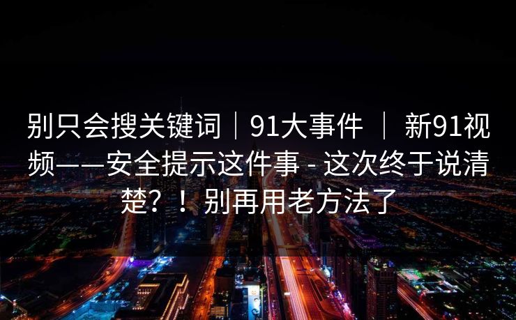 别只会搜关键词|91大事件 | 新91视频——安全提示这件事 - 这次终于说清楚?!别再用老方法了 别只会搜关键词|91大事件 | 新91视频——安全提示这件事 - 这次终于说清楚?!别再用老方法了