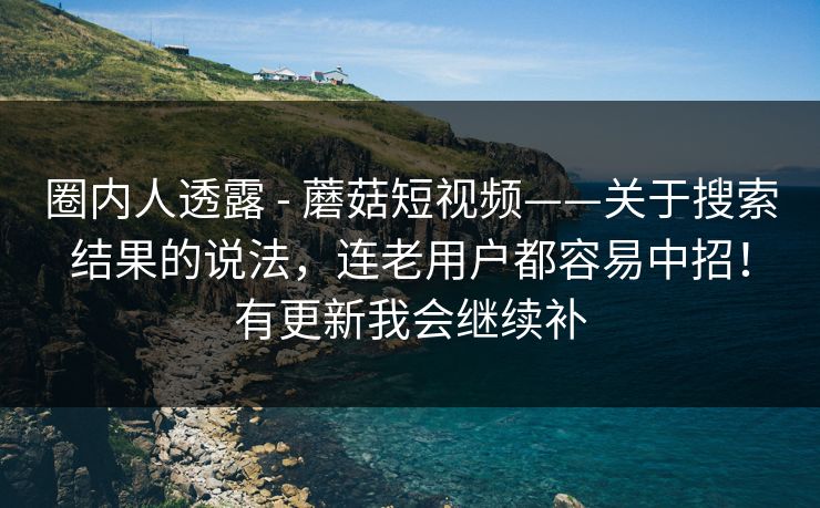 圈内人透露 - 蘑菇短视频——关于搜索结果的说法,连老用户都容易中招!有更新我会继续补 圈内人透露 - 蘑菇短视频——关于搜索结果的说法,连老用户都容易中招!有更新我会继续补