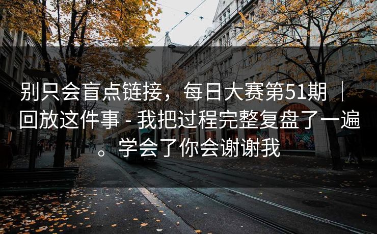 别只会盲点链接,每日大赛第51期 | 回放这件事 - 我把过程完整复盘了一遍。学会了你会谢谢我 别只会盲点链接,每日大赛第51期 | 回放这件事 - 我把过程完整复盘了一遍。学会了你会谢谢我