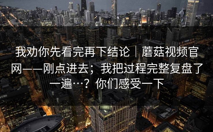 我劝你先看完再下结论|蘑菇视频官网——刚点进去;我把过程完整复盘了一遍…?你们感受一下 我劝你先看完再下结论|蘑菇视频官网——刚点进去;我把过程完整复盘了一遍…?你们感受一下
