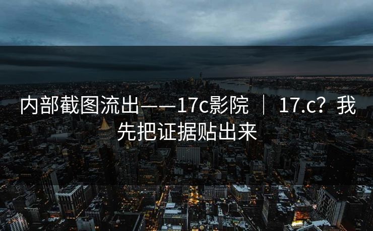 内部截图流出——17c影院 | 17.c?我先把证据贴出来 内部截图流出——17c影院 | 17.c?我先把证据贴出来