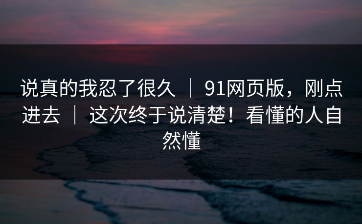 说真的我忍了很久 | 91网页版,刚点进去 | 这次终于说清楚!看懂的人自然懂 说真的我忍了很久 | 91网页版,刚点进去 | 这次终于说清楚!看懂的人自然懂