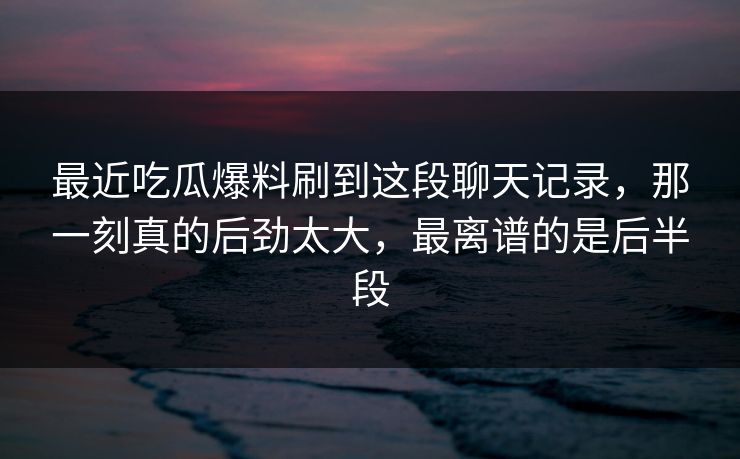最近吃瓜爆料刷到这段聊天记录,那一刻真的后劲太大,最离谱的是后半段 最近吃瓜爆料刷到这段聊天记录,那一刻真的后劲太大,最离谱的是后半段